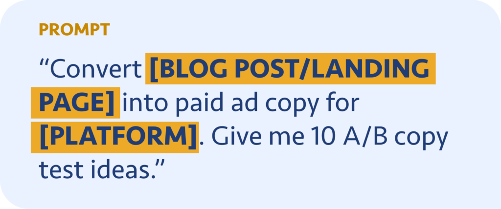 Convert [BLOG POST/LANDING PAGE] into paid ad copy for [PLATFORM]. Give me 10 A/B copy test ideas.
